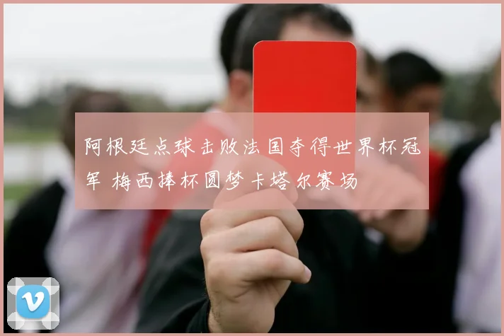 阿根廷点球击败法国夺得世界杯冠军 梅西捧杯圆梦卡塔尔赛场