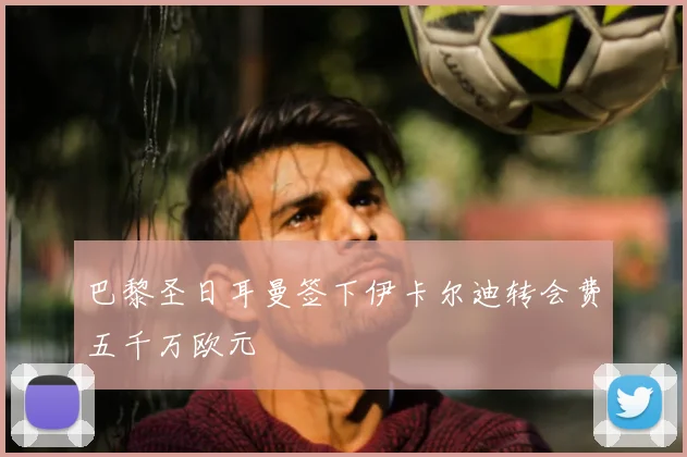 巴黎圣日耳曼签下伊卡尔迪转会费五千万欧元