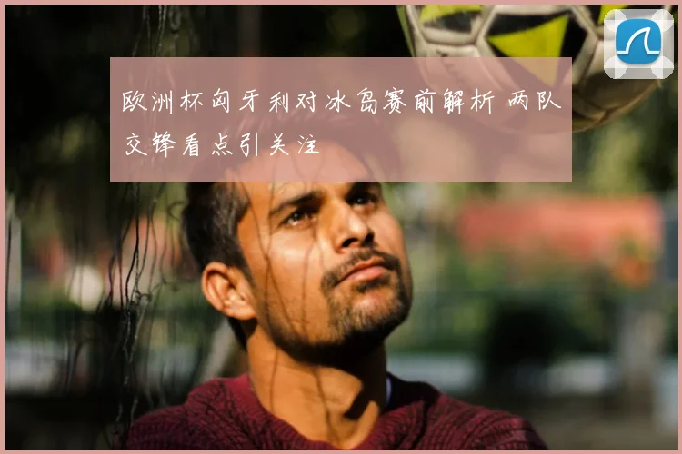 欧洲杯匈牙利对冰岛赛前解析 两队交锋看点引关注