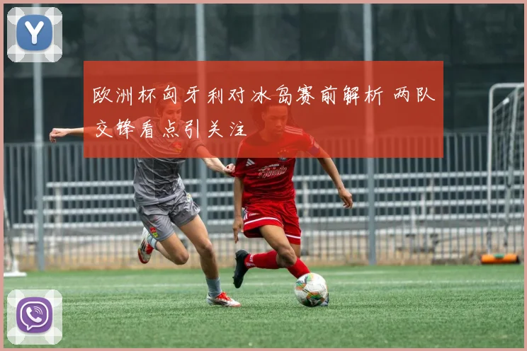 欧洲杯匈牙利对冰岛赛前解析 两队交锋看点引关注